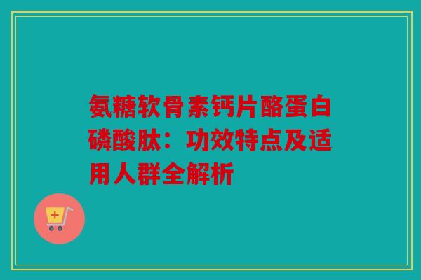 氨糖软骨素钙片酪蛋白磷酸肽:功效特点及适用人群全解析 氨糖软骨素钙片酪蛋白磷酸肽:功效特点及适用人群全解析