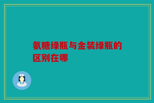 氨糖绿瓶与金装绿瓶的区别在哪