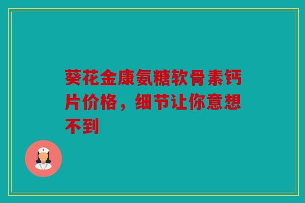葵花金康氨糖软骨素钙片价格,细节让你意想不到 葵花金康氨糖软骨素钙片价格,细节让你意想不到