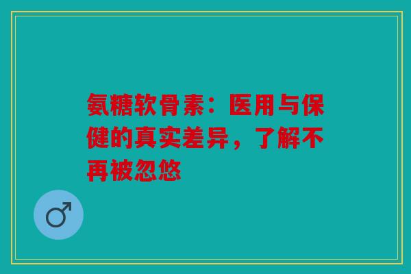 氨糖软骨素：医用与保健的真实差异，了解不再被忽悠