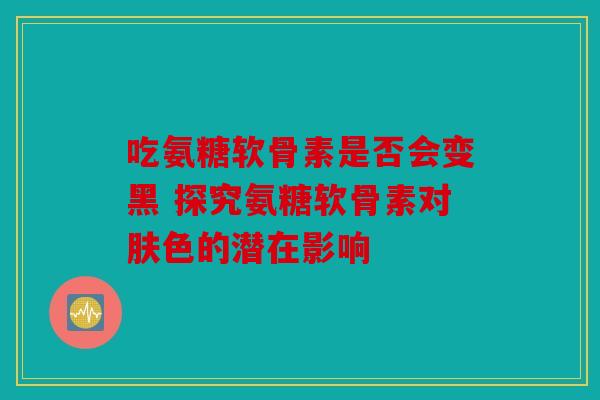 吃氨糖软骨素是否会变黑 探究氨糖软骨素对肤色的潜在影响
