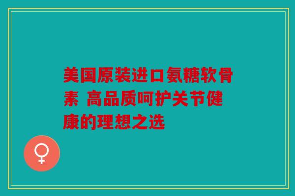 美国原装进口氨糖软骨素 高品质呵护关节健康的理想之选 美国原装进口氨糖软骨素 高品质呵护关节健康的理想之选