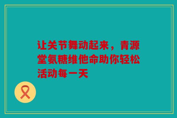 让关节舞动起来,青源堂氨糖维他命助你轻松活动每一天 让关节舞动起来,青源堂氨糖维他命助你轻松活动每一天