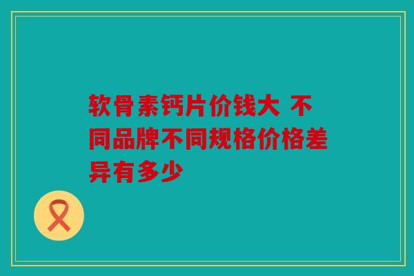 软骨素钙片价钱大 不同品牌不同规格价格差异有多少