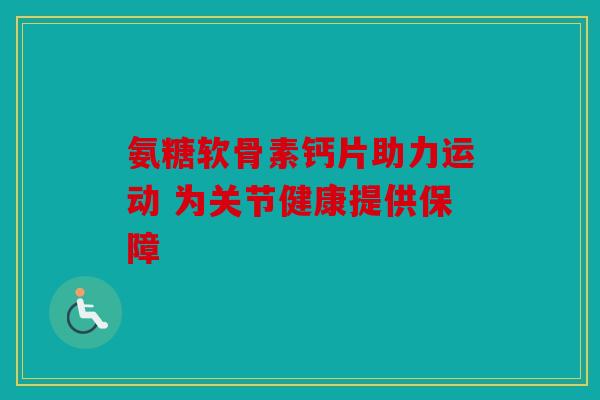 氨糖软骨素钙片助力运动 为关节健康提供保障 氨糖软骨素钙片助力运动 为关节健康提供保障