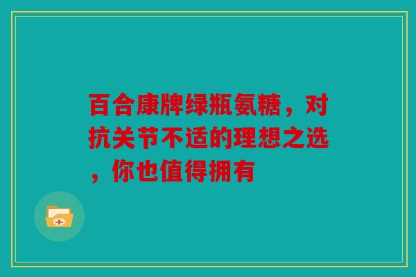 百合康牌绿瓶氨糖，对抗关节不适的理想之选，你也值得拥有