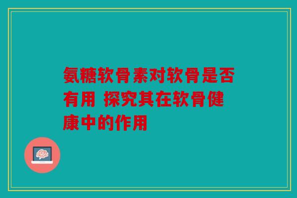 氨糖软骨素对软骨是否有用 探究其在软骨健康中的作用 氨糖软骨素对软骨是否有用 探究其在软骨健康中的作用