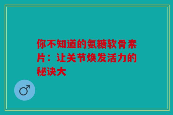 你不知道的氨糖软骨素片：让关节焕发活力的秘诀大
