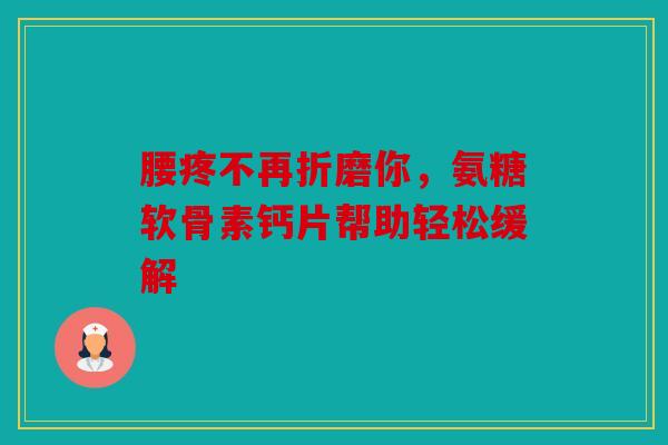 腰疼不再折磨你，氨糖软骨素钙片帮助轻松缓解