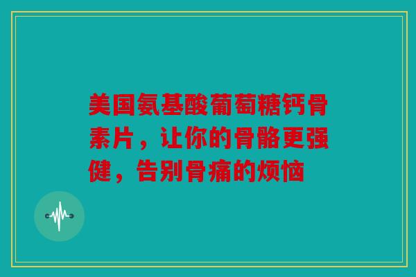 美国氨基酸葡萄糖钙骨素片,让你的骨骼更强健,告别骨痛的烦恼 美国氨基酸葡萄糖钙骨素片,让你的骨骼更强健,告别骨痛的烦恼