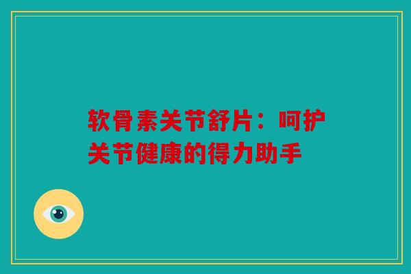 软骨素关节舒片:呵护关节健康的得力助手 软骨素关节舒片:呵护关节健康的得力助手