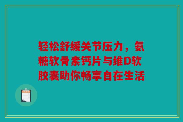 轻松舒缓关节压力，氨糖软骨素钙片与维D软胶囊助你畅享自在生活