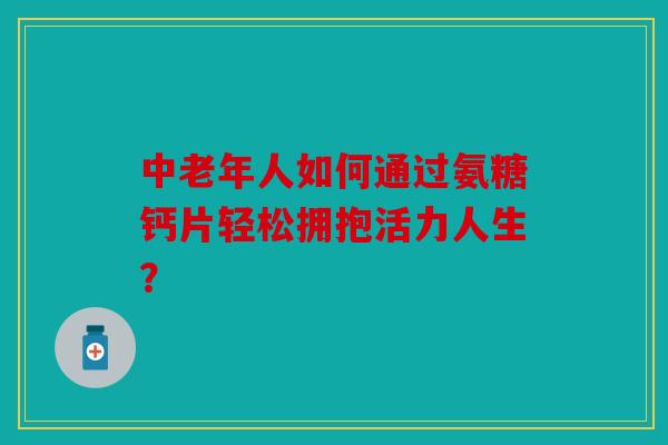 中老年人如何通过氨糖钙片轻松拥抱活力人生? 中老年人如何通过氨糖钙片轻松拥抱活力人生?