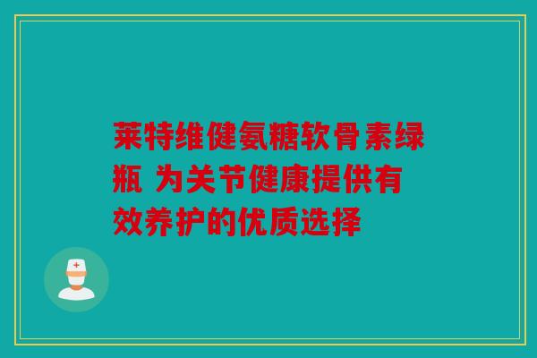 莱特维健氨糖软骨素绿瓶 为关节健康提供有效养护的优质选择 莱特维健氨糖软骨素绿瓶 为关节健康提供有效养护的优质选择