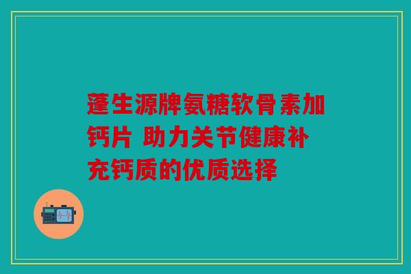 蓬生源牌氨糖软骨素加钙片 助力关节健康补充钙质的优质选择