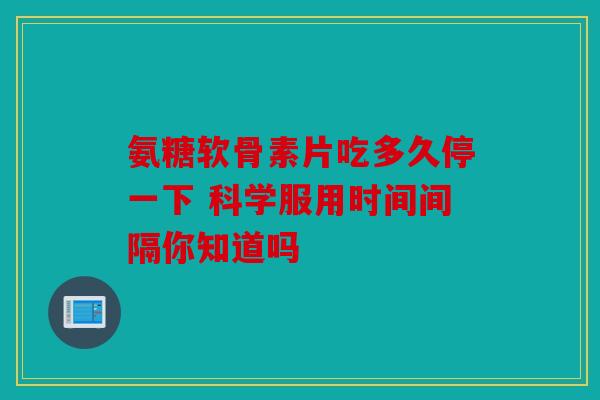 氨糖软骨素片吃多久停一下 科学服用时间间隔你知道吗 氨糖软骨素片吃多久停一下 科学服用时间间隔你知道吗
