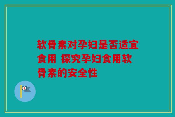 软骨素对孕妇是否适宜食用 探究孕妇食用软骨素的安全性 软骨素对孕妇是否适宜食用 探究孕妇食用软骨素的安全性