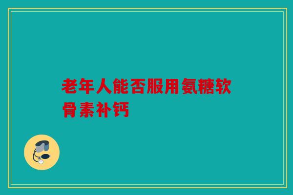 老年人能否服用氨糖软骨素补钙 老年人能否服用氨糖软骨素补钙