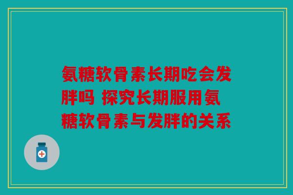氨糖软骨素长期吃会发胖吗 探究长期服用氨糖软骨素与发胖的关系 氨糖软骨素长期吃会发胖吗 探究长期服用氨糖软骨素与发胖的关系