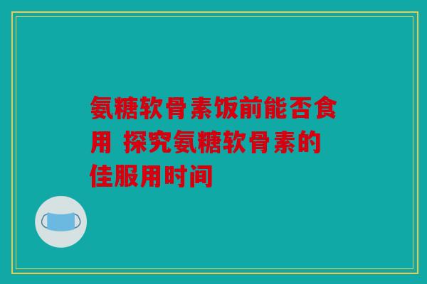 氨糖软骨素饭前能否食用 探究氨糖软骨素的佳服用时间 氨糖软骨素饭前能否食用 探究氨糖软骨素的佳服用时间