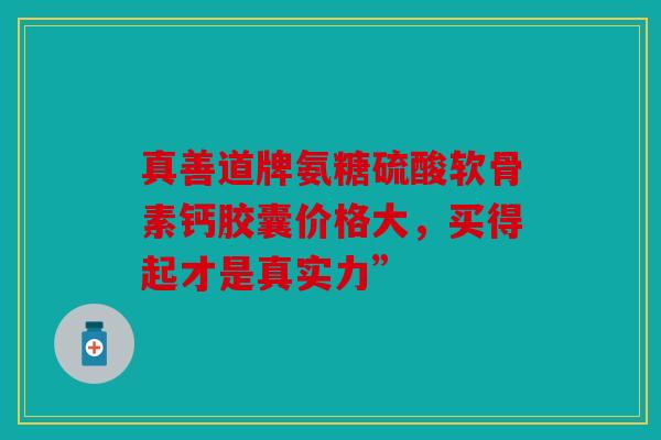 真善道牌氨糖硫酸软骨素钙胶囊价格大，买得起才是真实力”