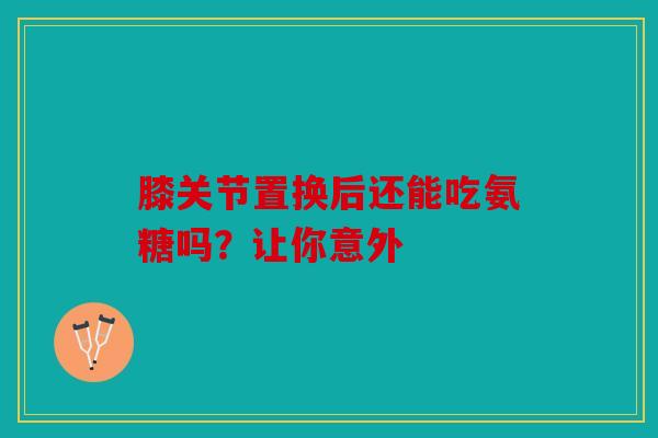 膝关节置换后还能吃氨糖吗?让你意外 膝关节置换后还能吃氨糖吗?让你意外
