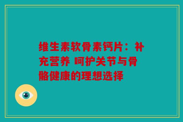 维生素软骨素钙片：补充营养 呵护关节与骨骼健康的理想选择