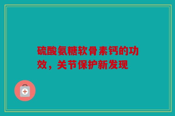 硫酸氨糖软骨素钙的功效，关节保护新发现