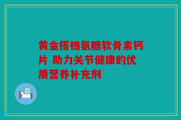 黄金搭档氨糖软骨素钙片 助力关节健康的优质营养补充剂