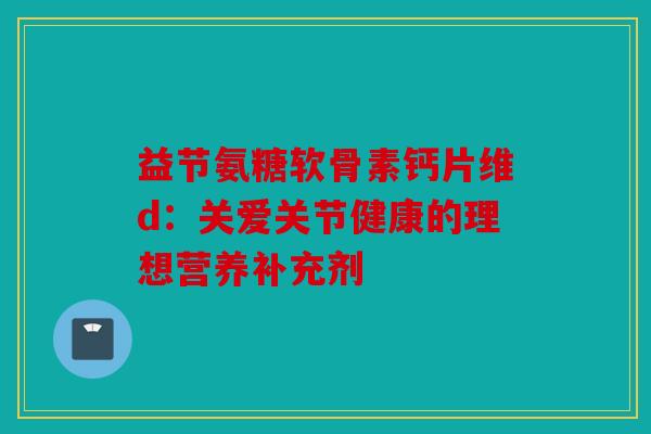 益节氨糖软骨素钙片维d:关爱关节健康的理想营养补充剂 益节氨糖软骨素钙片维d:关爱关节健康的理想营养补充剂