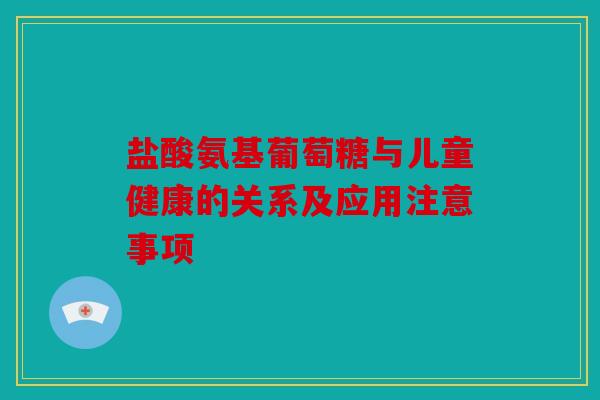 盐酸氨基葡萄糖与儿童健康的关系及应用注意事项