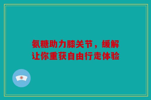 氨糖助力膝关节，缓解让你重获自由行走体验