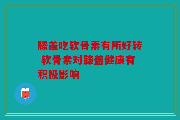 膝盖吃软骨素有所好转 软骨素对膝盖健康有积极影响 膝盖吃软骨素有所好转 软骨素对膝盖健康有积极影响