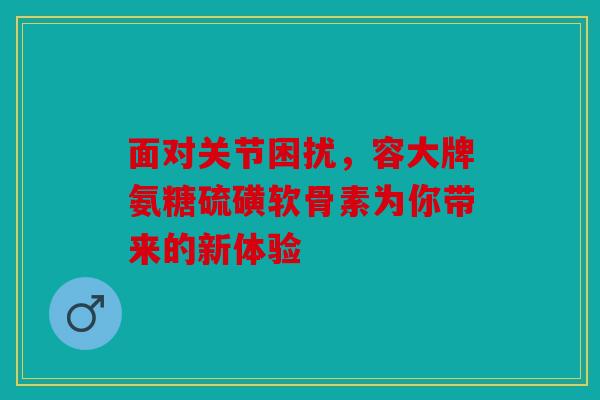面对关节困扰,容大牌氨糖硫磺软骨素为你带来的新体验 面对关节困扰,容大牌氨糖硫磺软骨素为你带来的新体验