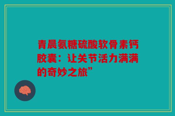 青晨氨糖硫酸软骨素钙胶囊:让关节活力满满的奇妙之旅” 青晨氨糖硫酸软骨素钙胶囊:让关节活力满满的奇妙之旅”
