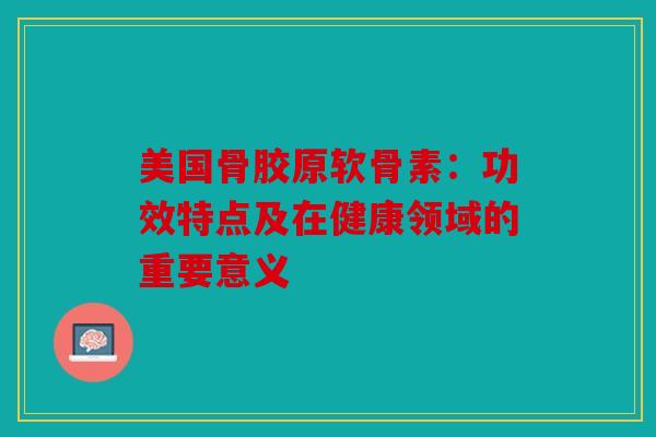 美国骨胶原软骨素：功效特点及在健康领域的重要意义