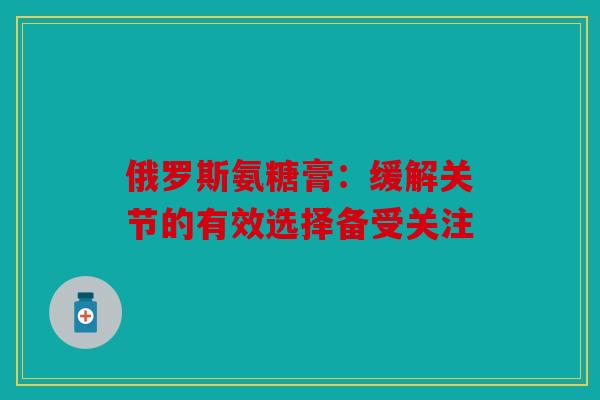 俄罗斯氨糖膏：缓解关节的有效选择备受关注