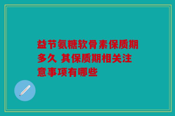 益节氨糖软骨素保质期多久 其保质期相关注意事项有哪些