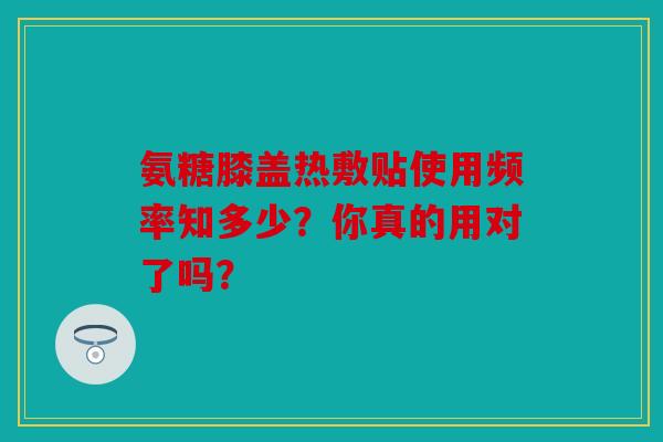 氨糖膝盖热敷贴使用频率知多少？你真的用对了吗？