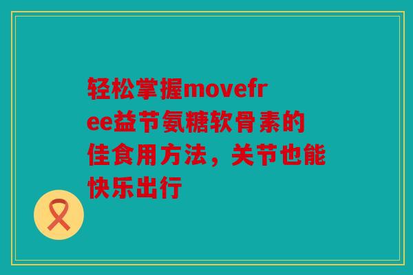 轻松掌握movefree益节氨糖软骨素的佳食用方法，关节也能快乐出行