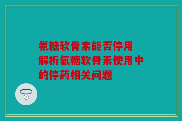 氨糖软骨素能否停用 解析氨糖软骨素使用中的停药相关问题