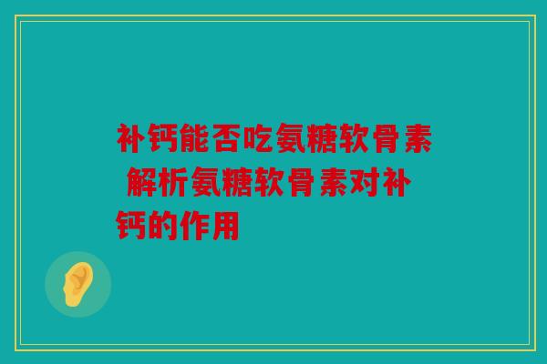 补钙能否吃氨糖软骨素 解析氨糖软骨素对补钙的作用