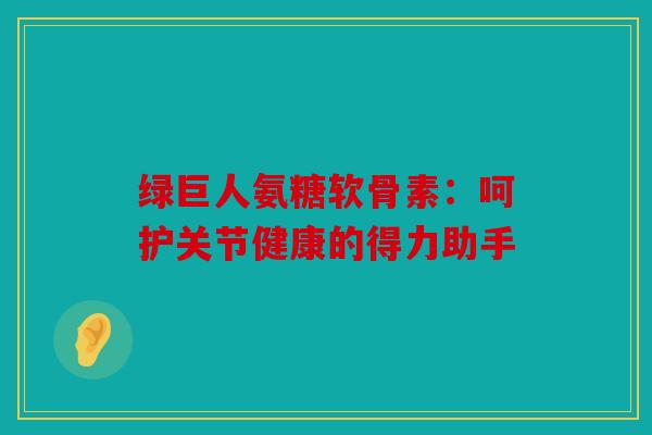 绿巨人氨糖软骨素:呵护关节健康的得力助手 绿巨人氨糖软骨素:呵护关节健康的得力助手