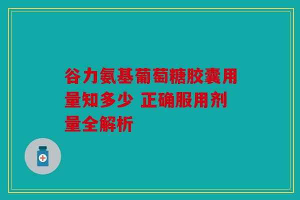 谷力氨基葡萄糖胶囊用量知多少 正确服用剂量全解析 谷力氨基葡萄糖胶囊用量知多少 正确服用剂量全解析