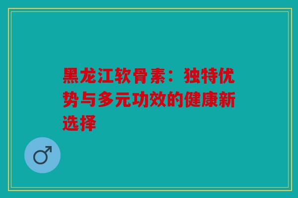 黑龙江软骨素：独特优势与多元功效的健康新选择