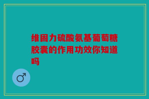 维固力硫酸氨基葡萄糖胶囊的作用功效你知道吗