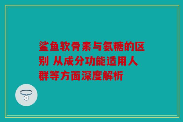 鲨鱼软骨素与氨糖的区别 从成分功能适用人群等方面深度解析 鲨鱼软骨素与氨糖的区别 从成分功能适用人群等方面深度解析