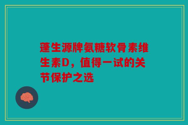 蓬生源牌氨糖软骨素维生素D,值得一试的关节保护之选 蓬生源牌氨糖软骨素维生素D,值得一试的关节保护之选