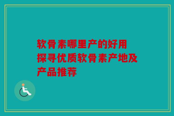 软骨素哪里产的好用 探寻优质软骨素产地及产品推荐