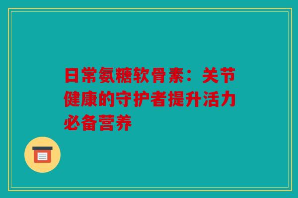 日常氨糖软骨素：关节健康的守护者提升活力必备营养